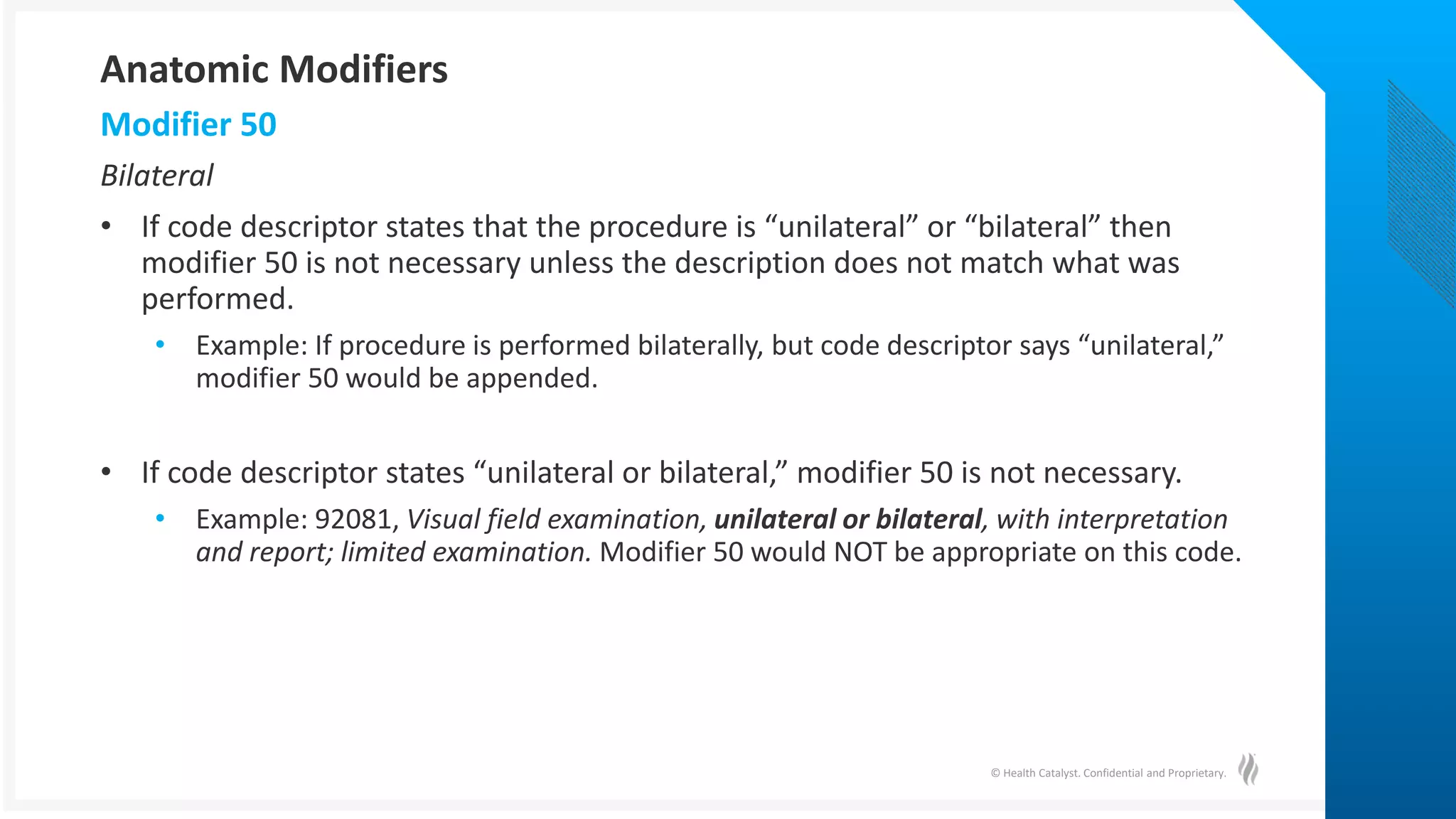 © Health Catalyst. Confidential and Proprietary.
Bilateral
• If code descriptor states that the procedure is “unilateral” or “bilateral” then
modifier 50 is not necessary unless the description does not match what was
performed.
• Example: If procedure is performed bilaterally, but code descriptor says “unilateral,”
modifier 50 would be appended.
• If code descriptor states “unilateral or bilateral,” modifier 50 is not necessary.
• Example: 92081, Visual field examination, unilateral or bilateral, with interpretation
and report; limited examination. Modifier 50 would NOT be appropriate on this code.
Modifier 50
Anatomic Modifiers
 