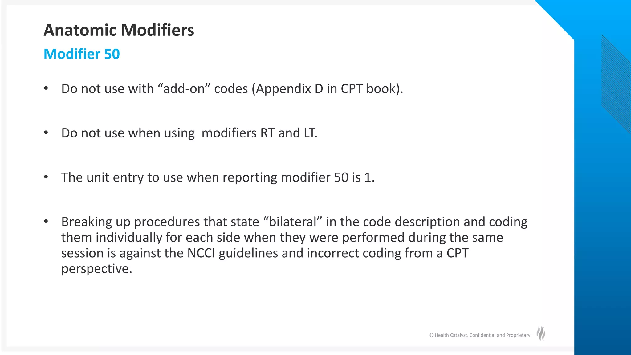 © Health Catalyst. Confidential and Proprietary.
• Do not use with “add-on” codes (Appendix D in CPT book).
• Do not use when using modifiers RT and LT.
• The unit entry to use when reporting modifier 50 is 1.
• Breaking up procedures that state “bilateral” in the code description and coding
them individually for each side when they were performed during the same
session is against the NCCI guidelines and incorrect coding from a CPT
perspective.
Modifier 50
Anatomic Modifiers
 