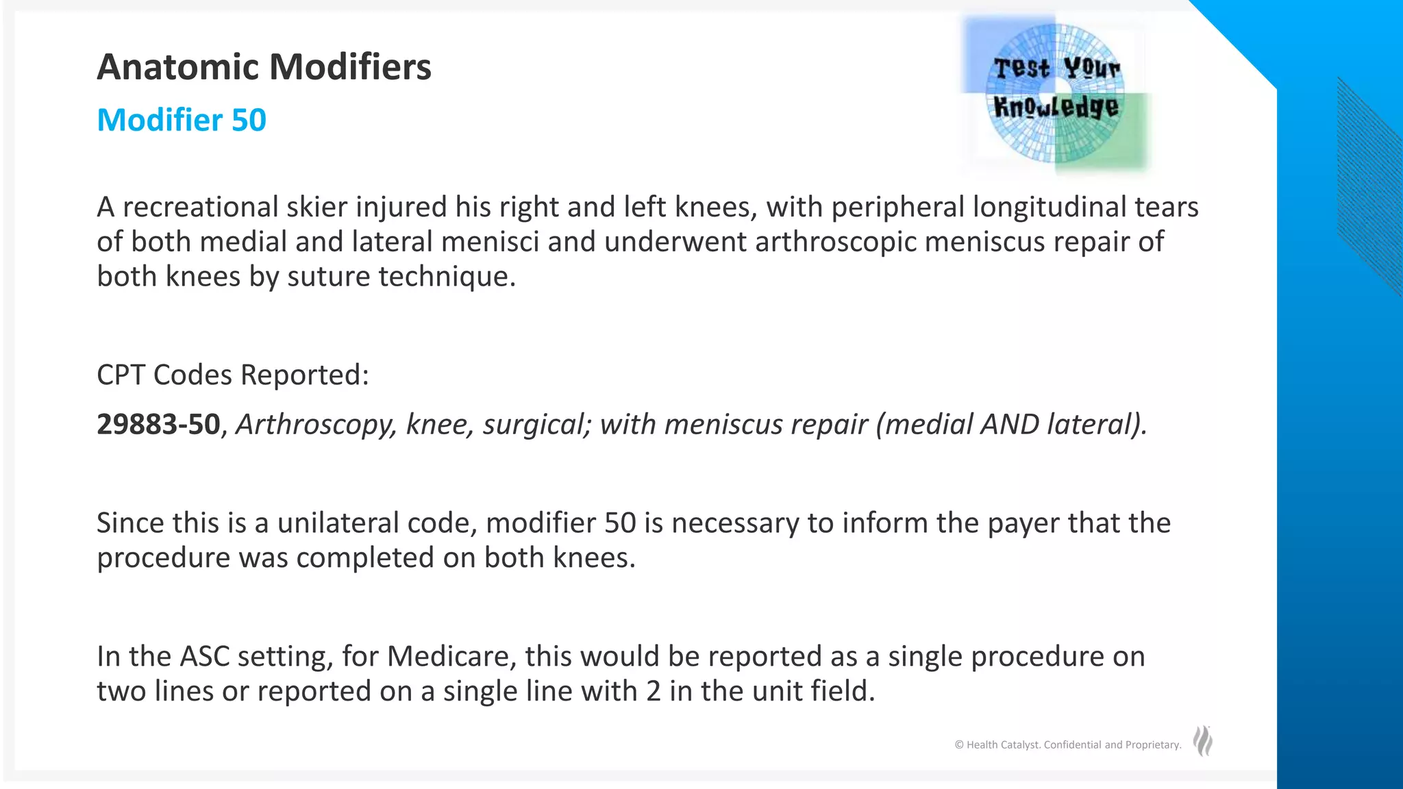 © Health Catalyst. Confidential and Proprietary.
A recreational skier injured his right and left knees, with peripheral longitudinal tears
of both medial and lateral menisci and underwent arthroscopic meniscus repair of
both knees by suture technique.
CPT Codes Reported:
29883-50, Arthroscopy, knee, surgical; with meniscus repair (medial AND lateral).
Since this is a unilateral code, modifier 50 is necessary to inform the payer that the
procedure was completed on both knees.
In the ASC setting, for Medicare, this would be reported as a single procedure on
two lines or reported on a single line with 2 in the unit field.
Modifier 50
Anatomic Modifiers
 