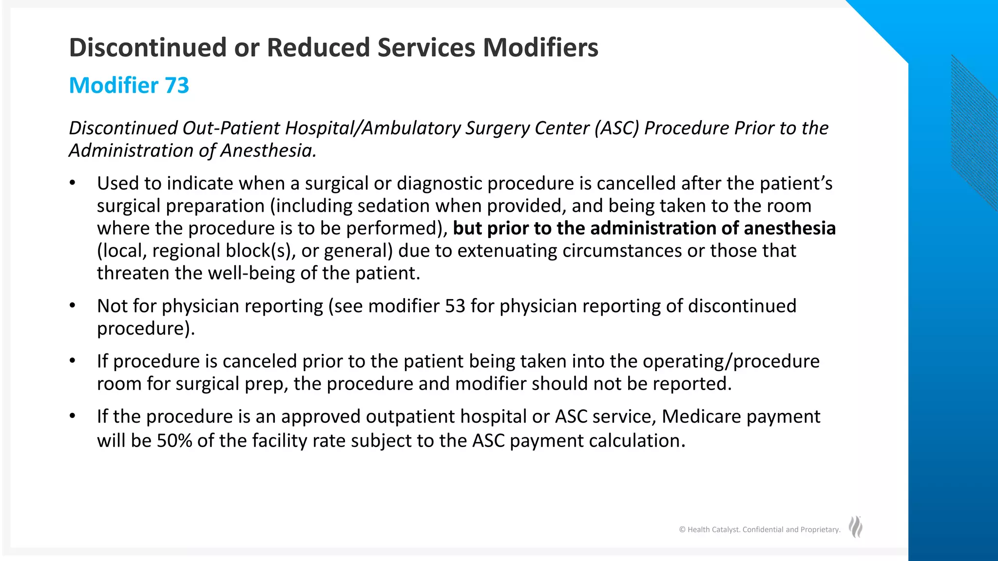 © Health Catalyst. Confidential and Proprietary.
Discontinued Out-Patient Hospital/Ambulatory Surgery Center (ASC) Procedure Prior to the
Administration of Anesthesia.
• Used to indicate when a surgical or diagnostic procedure is cancelled after the patient’s
surgical preparation (including sedation when provided, and being taken to the room
where the procedure is to be performed), but prior to the administration of anesthesia
(local, regional block(s), or general) due to extenuating circumstances or those that
threaten the well-being of the patient.
• Not for physician reporting (see modifier 53 for physician reporting of discontinued
procedure).
• If procedure is canceled prior to the patient being taken into the operating/procedure
room for surgical prep, the procedure and modifier should not be reported.
• If the procedure is an approved outpatient hospital or ASC service, Medicare payment
will be 50% of the facility rate subject to the ASC payment calculation.
Modifier 73
Discontinued or Reduced Services Modifiers
 