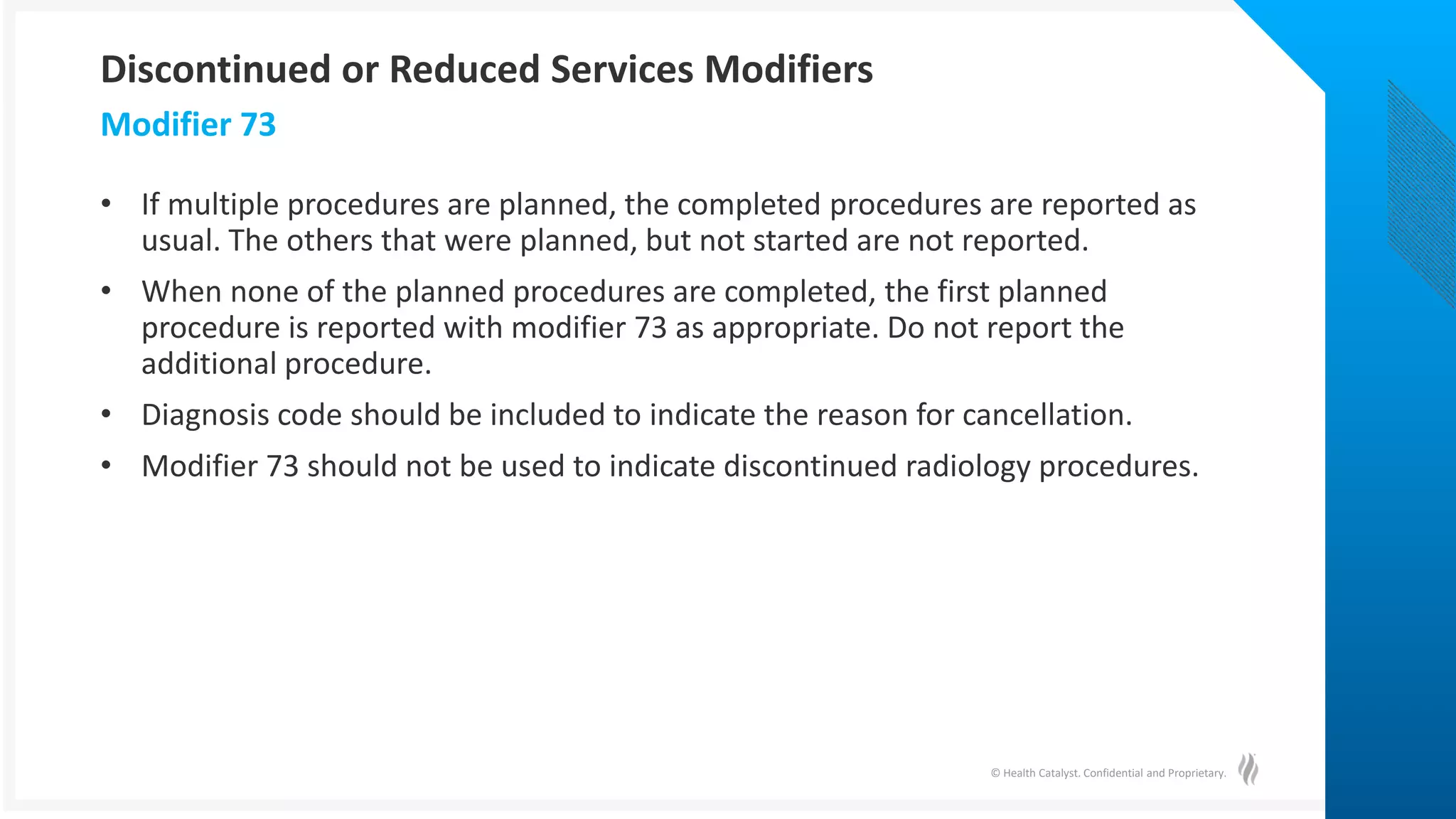 © Health Catalyst. Confidential and Proprietary.
• If multiple procedures are planned, the completed procedures are reported as
usual. The others that were planned, but not started are not reported.
• When none of the planned procedures are completed, the first planned
procedure is reported with modifier 73 as appropriate. Do not report the
additional procedure.
• Diagnosis code should be included to indicate the reason for cancellation.
• Modifier 73 should not be used to indicate discontinued radiology procedures.
Modifier 73
Discontinued or Reduced Services Modifiers
 