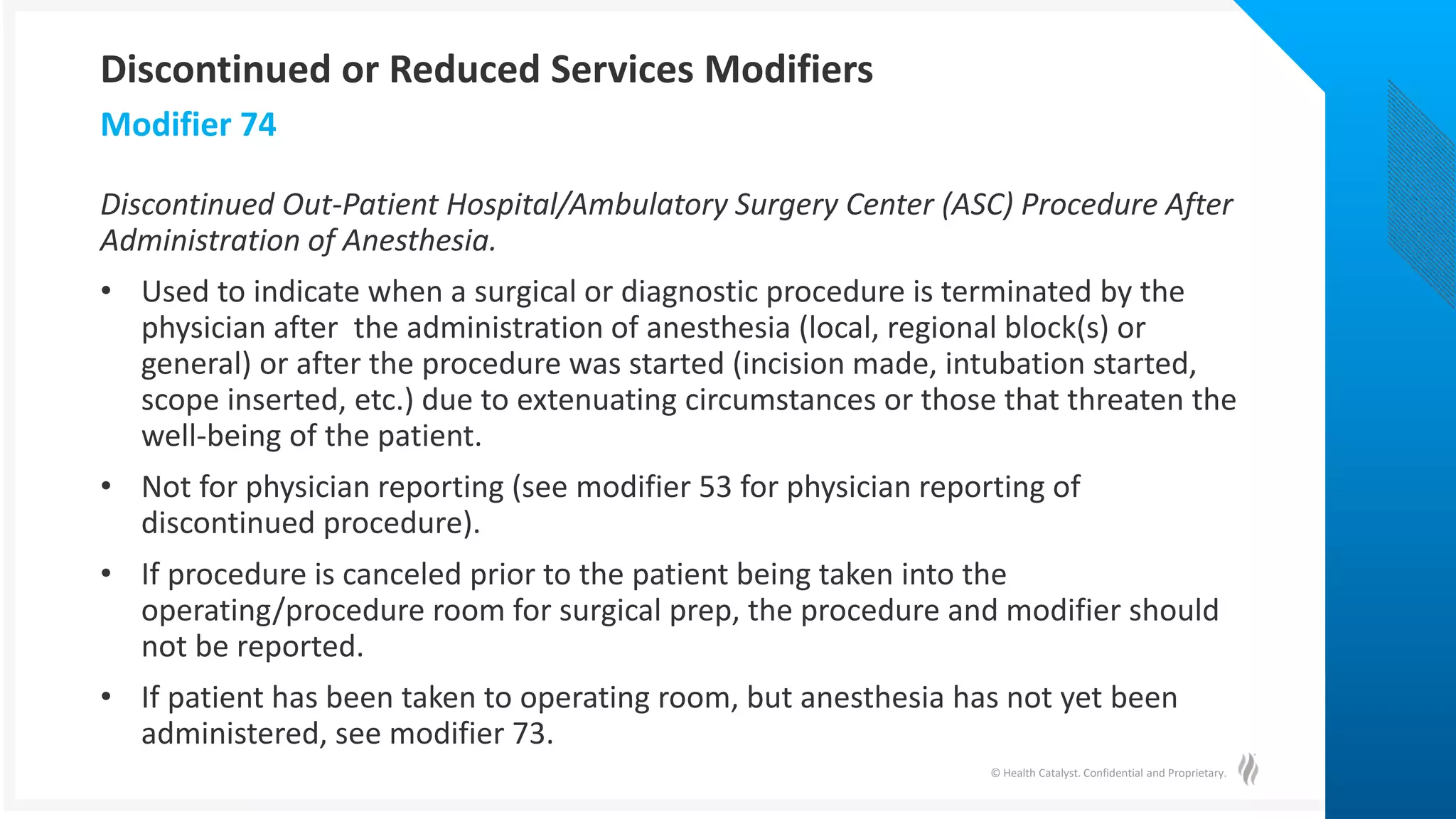 © Health Catalyst. Confidential and Proprietary.
Discontinued Out-Patient Hospital/Ambulatory Surgery Center (ASC) Procedure After
Administration of Anesthesia.
• Used to indicate when a surgical or diagnostic procedure is terminated by the
physician after the administration of anesthesia (local, regional block(s) or
general) or after the procedure was started (incision made, intubation started,
scope inserted, etc.) due to extenuating circumstances or those that threaten the
well-being of the patient.
• Not for physician reporting (see modifier 53 for physician reporting of
discontinued procedure).
• If procedure is canceled prior to the patient being taken into the
operating/procedure room for surgical prep, the procedure and modifier should
not be reported.
• If patient has been taken to operating room, but anesthesia has not yet been
administered, see modifier 73.
Modifier 74
Discontinued or Reduced Services Modifiers
 