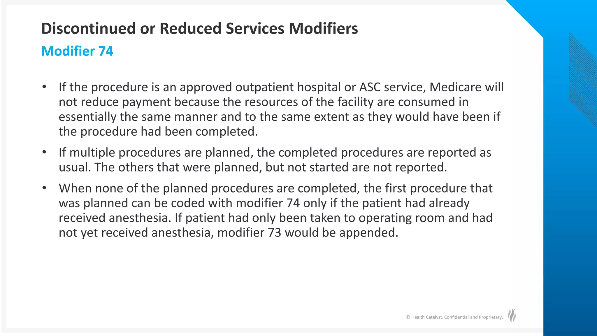 © Health Catalyst. Confidential and Proprietary.
• If the procedure is an approved outpatient hospital or ASC service, Medicare will
not reduce payment because the resources of the facility are consumed in
essentially the same manner and to the same extent as they would have been if
the procedure had been completed.
• If multiple procedures are planned, the completed procedures are reported as
usual. The others that were planned, but not started are not reported.
• When none of the planned procedures are completed, the first procedure that
was planned can be coded with modifier 74 only if the patient had already
received anesthesia. If patient had only been taken to operating room and had
not yet received anesthesia, modifier 73 would be appended.
Modifier 74
Discontinued or Reduced Services Modifiers
 
