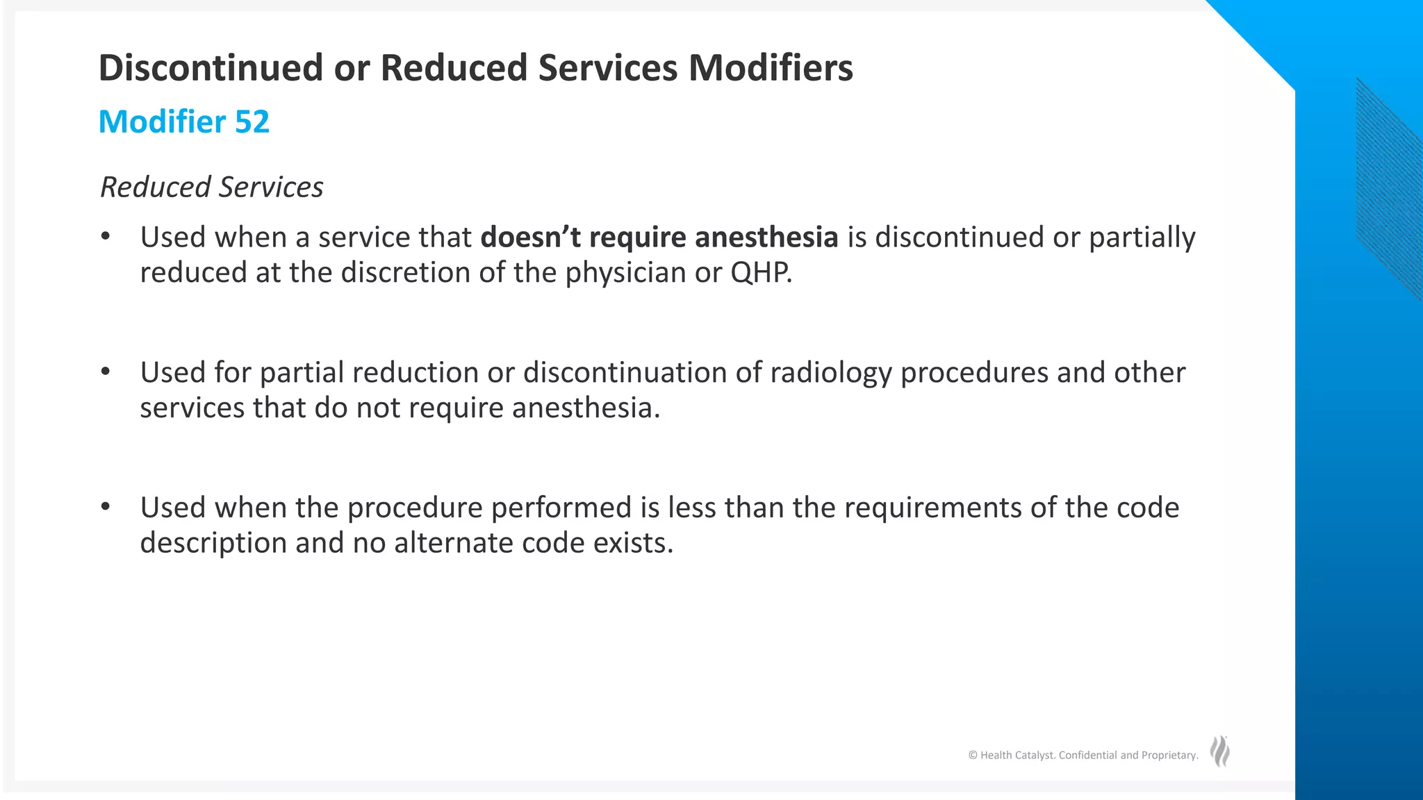 © Health Catalyst. Confidential and Proprietary.
Reduced Services
• Used when a service that doesn’t require anesthesia is discontinued or partially
reduced at the discretion of the physician or QHP.
• Used for partial reduction or discontinuation of radiology procedures and other
services that do not require anesthesia.
• Used when the procedure performed is less than the requirements of the code
description and no alternate code exists.
Modifier 52
Discontinued or Reduced Services Modifiers
 