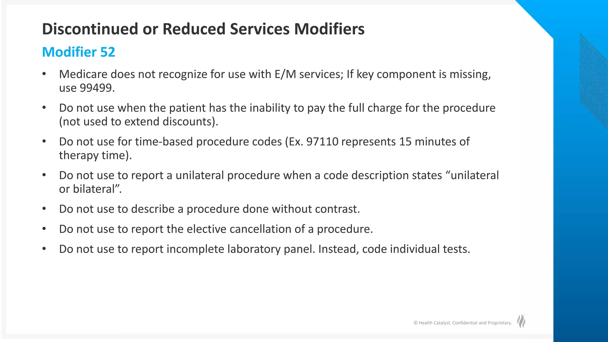 © Health Catalyst. Confidential and Proprietary.
• Medicare does not recognize for use with E/M services; If key component is missing,
use 99499.
• Do not use when the patient has the inability to pay the full charge for the procedure
(not used to extend discounts).
• Do not use for time-based procedure codes (Ex. 97110 represents 15 minutes of
therapy time).
• Do not use to report a unilateral procedure when a code description states “unilateral
or bilateral”.
• Do not use to describe a procedure done without contrast.
• Do not use to report the elective cancellation of a procedure.
• Do not use to report incomplete laboratory panel. Instead, code individual tests.
Modifier 52
Discontinued or Reduced Services Modifiers
 