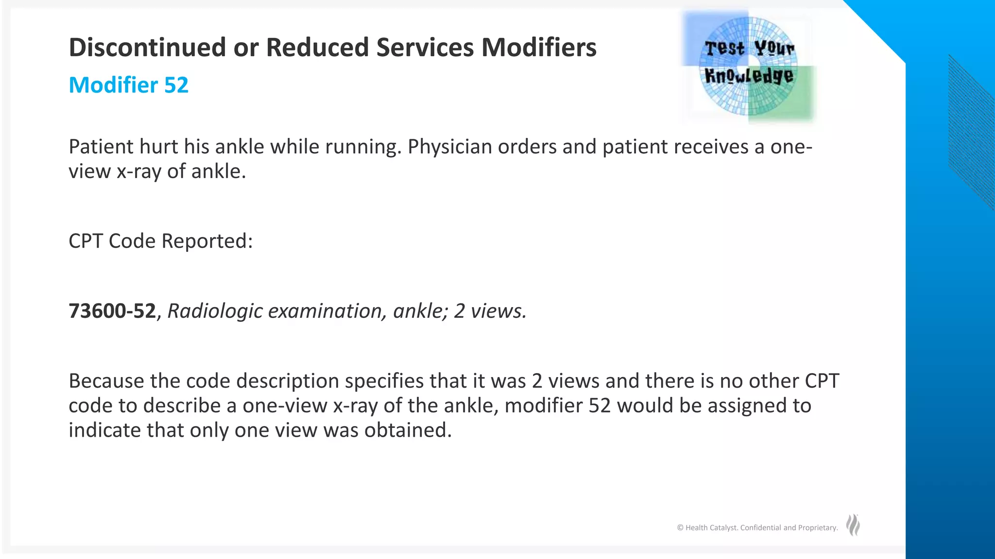 © Health Catalyst. Confidential and Proprietary.
Patient hurt his ankle while running. Physician orders and patient receives a one-
view x-ray of ankle.
CPT Code Reported:
73600-52, Radiologic examination, ankle; 2 views.
Because the code description specifies that it was 2 views and there is no other CPT
code to describe a one-view x-ray of the ankle, modifier 52 would be assigned to
indicate that only one view was obtained.
Modifier 52
Discontinued or Reduced Services Modifiers
 