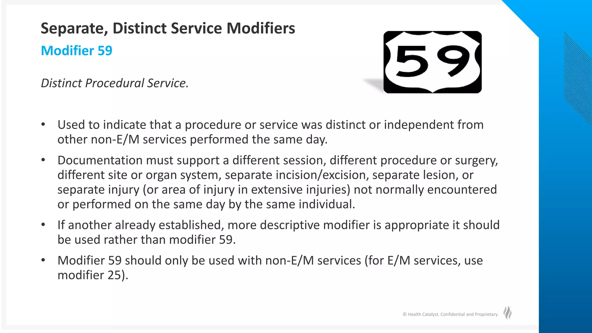 © Health Catalyst. Confidential and Proprietary.
Distinct Procedural Service.
• Used to indicate that a procedure or service was distinct or independent from
other non-E/M services performed the same day.
• Documentation must support a different session, different procedure or surgery,
different site or organ system, separate incision/excision, separate lesion, or
separate injury (or area of injury in extensive injuries) not normally encountered
or performed on the same day by the same individual.
• If another already established, more descriptive modifier is appropriate it should
be used rather than modifier 59.
• Modifier 59 should only be used with non-E/M services (for E/M services, use
modifier 25).
Modifier 59
Separate, Distinct Service Modifiers
 