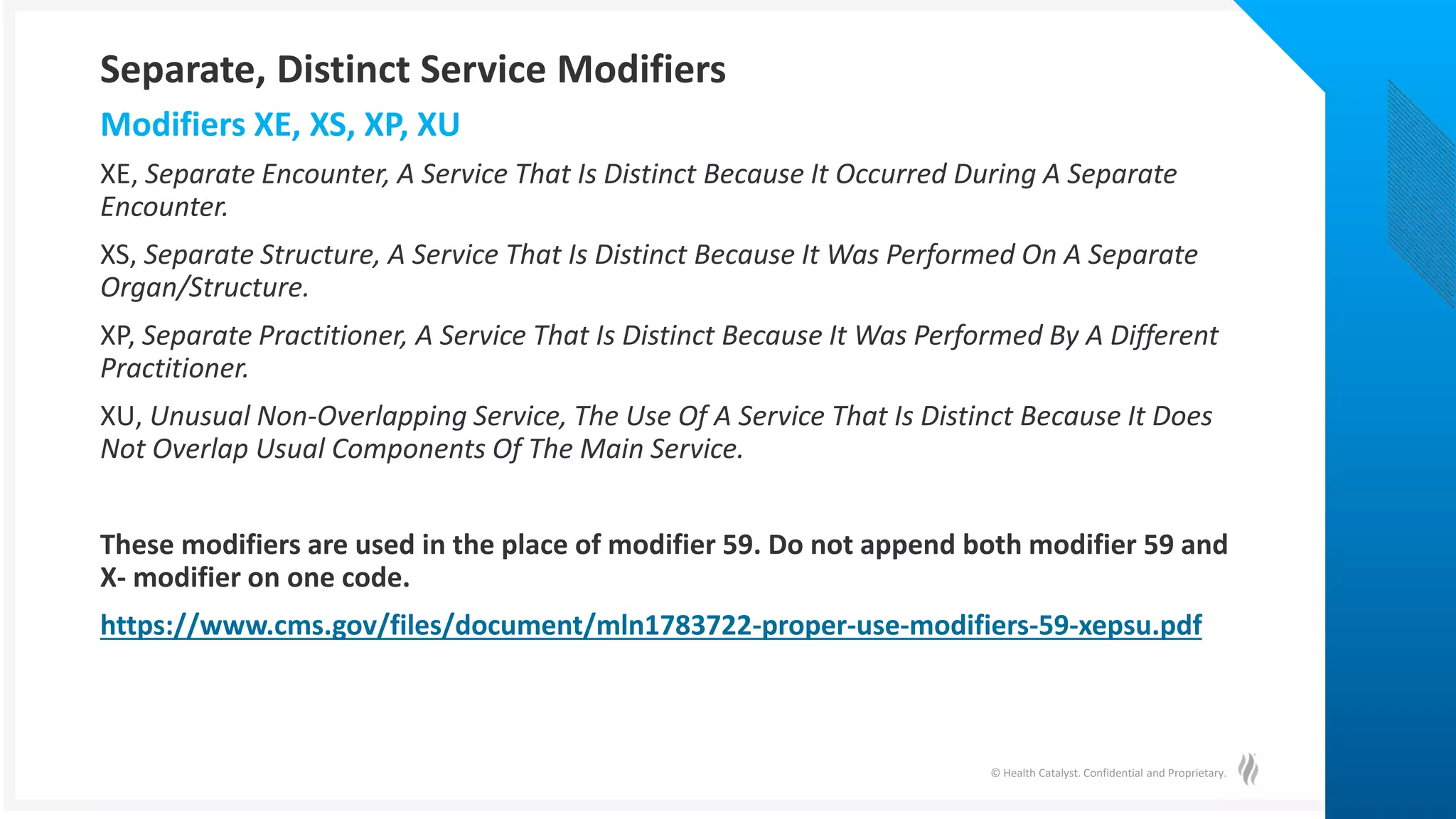 © Health Catalyst. Confidential and Proprietary.
XE, Separate Encounter, A Service That Is Distinct Because It Occurred During A Separate
Encounter.
XS, Separate Structure, A Service That Is Distinct Because It Was Performed On A Separate
Organ/Structure.
XP, Separate Practitioner, A Service That Is Distinct Because It Was Performed By A Different
Practitioner.
XU, Unusual Non-Overlapping Service, The Use Of A Service That Is Distinct Because It Does
Not Overlap Usual Components Of The Main Service.
These modifiers are used in the place of modifier 59. Do not append both modifier 59 and
X- modifier on one code.
https://www.cms.gov/files/document/mln1783722-proper-use-modifiers-59-xepsu.pdf
Modifiers XE, XS, XP, XU
Separate, Distinct Service Modifiers
 