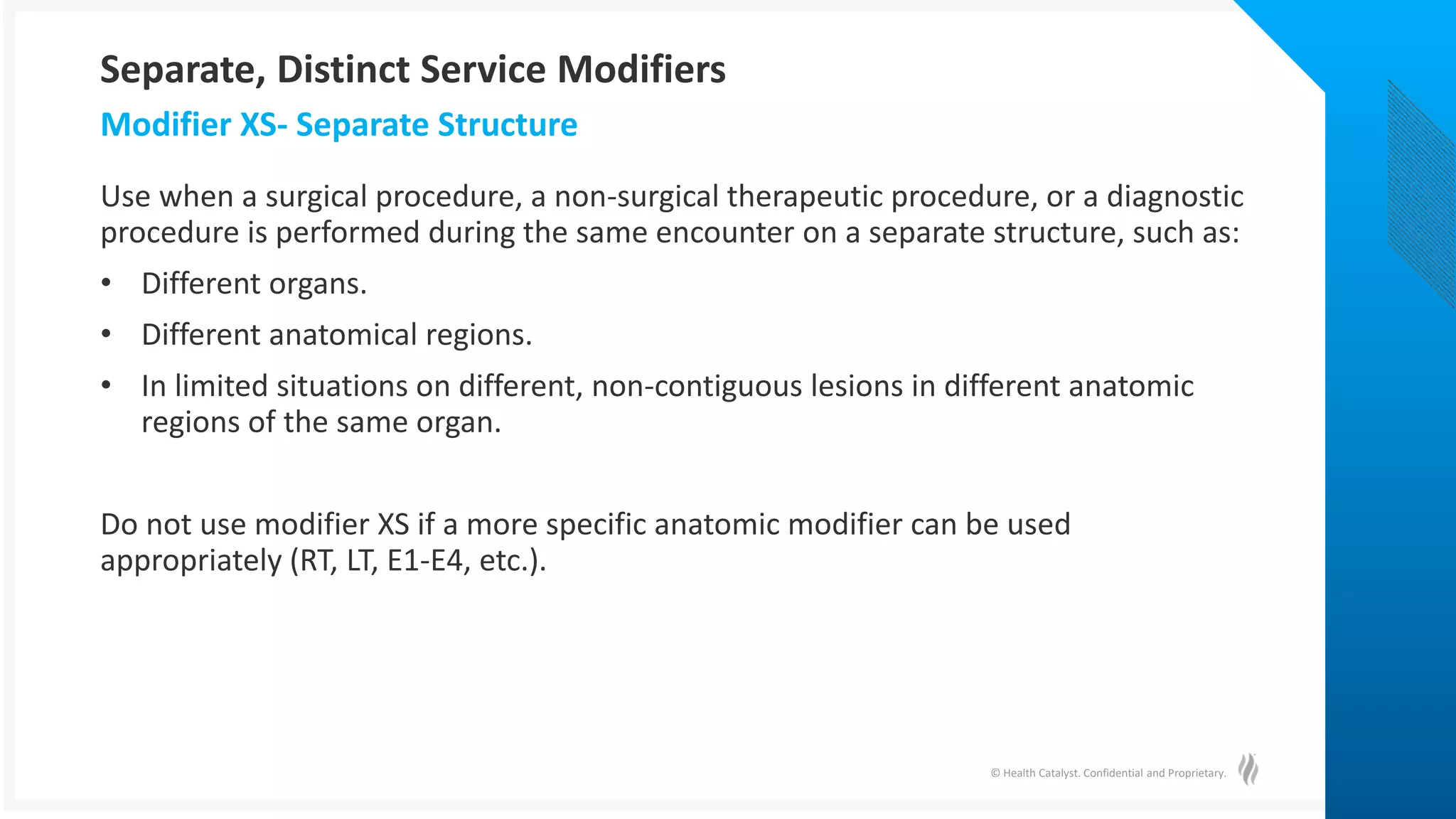 © Health Catalyst. Confidential and Proprietary.
Use when a surgical procedure, a non-surgical therapeutic procedure, or a diagnostic
procedure is performed during the same encounter on a separate structure, such as:
• Different organs.
• Different anatomical regions.
• In limited situations on different, non-contiguous lesions in different anatomic
regions of the same organ.
Do not use modifier XS if a more specific anatomic modifier can be used
appropriately (RT, LT, E1-E4, etc.).
Modifier XS- Separate Structure
Separate, Distinct Service Modifiers
 