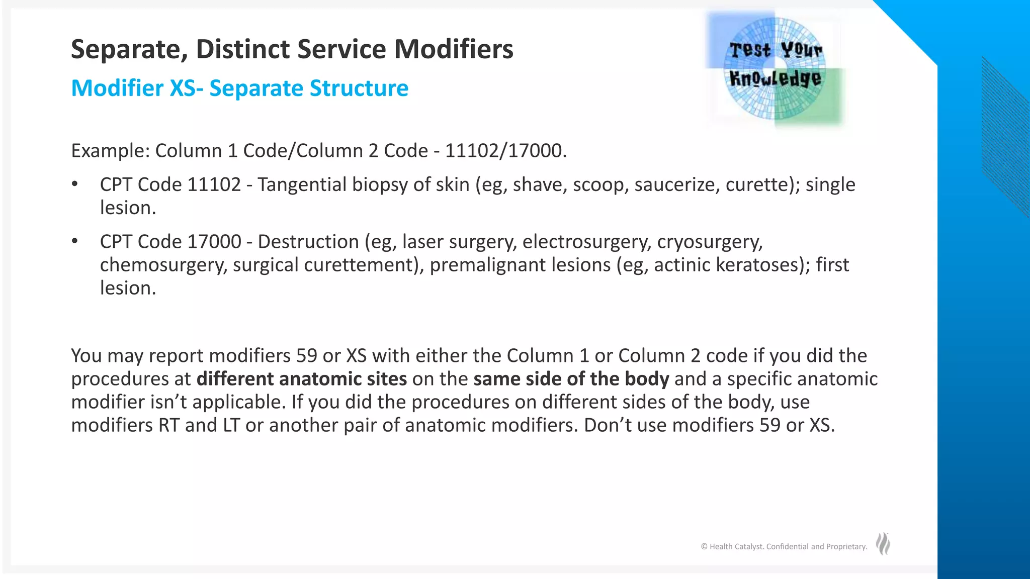 © Health Catalyst. Confidential and Proprietary.
Example: Column 1 Code/Column 2 Code - 11102/17000.
• CPT Code 11102 - Tangential biopsy of skin (eg, shave, scoop, saucerize, curette); single
lesion.
• CPT Code 17000 - Destruction (eg, laser surgery, electrosurgery, cryosurgery,
chemosurgery, surgical curettement), premalignant lesions (eg, actinic keratoses); first
lesion.
You may report modifiers 59 or XS with either the Column 1 or Column 2 code if you did the
procedures at different anatomic sites on the same side of the body and a specific anatomic
modifier isn’t applicable. If you did the procedures on different sides of the body, use
modifiers RT and LT or another pair of anatomic modifiers. Don’t use modifiers 59 or XS.
Modifier XS- Separate Structure
Separate, Distinct Service Modifiers
 