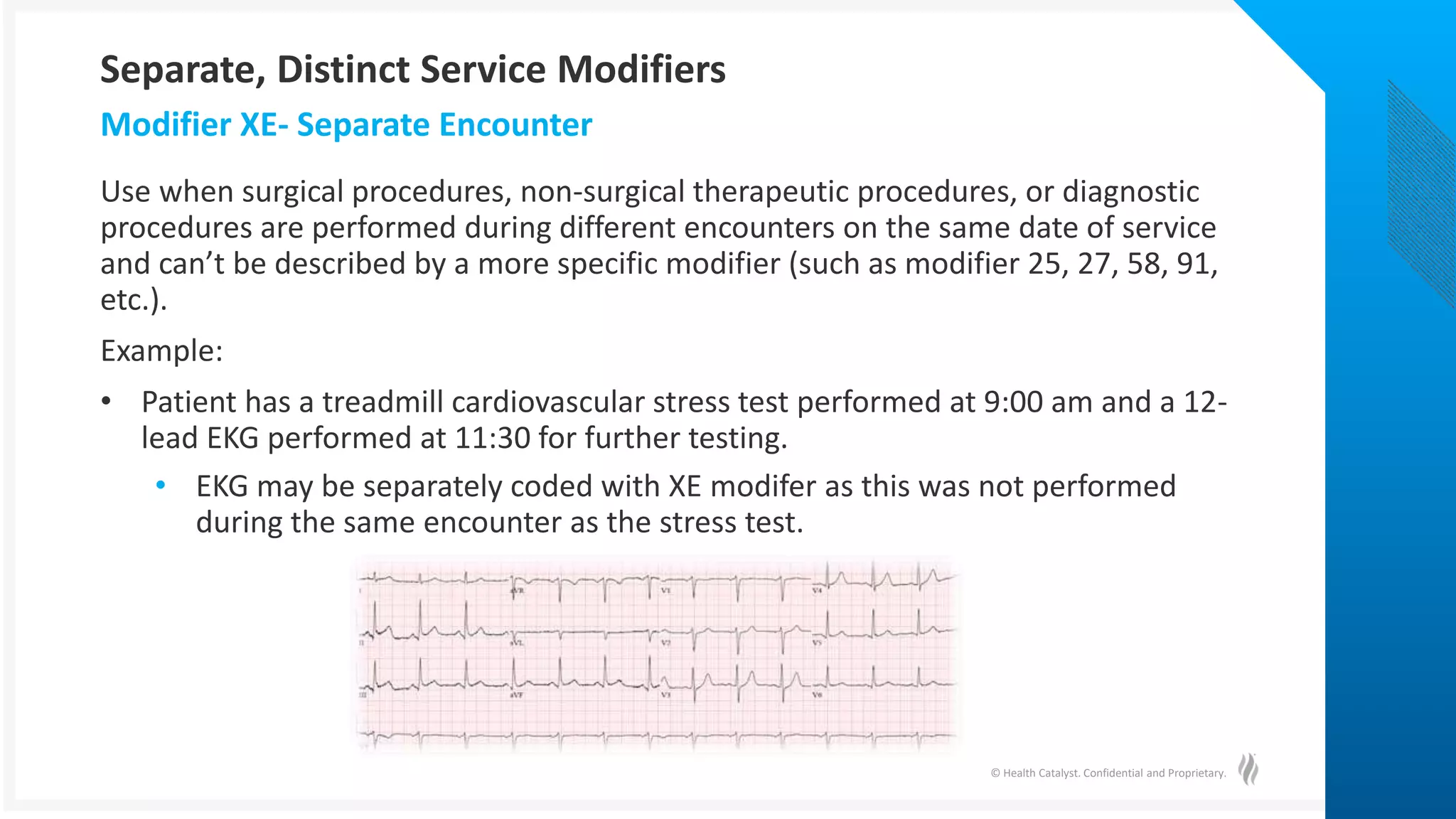 © Health Catalyst. Confidential and Proprietary.
Use when surgical procedures, non-surgical therapeutic procedures, or diagnostic
procedures are performed during different encounters on the same date of service
and can’t be described by a more specific modifier (such as modifier 25, 27, 58, 91,
etc.).
Example:
• Patient has a treadmill cardiovascular stress test performed at 9:00 am and a 12-
lead EKG performed at 11:30 for further testing.
• EKG may be separately coded with XE modifer as this was not performed
during the same encounter as the stress test.
Modifier XE- Separate Encounter
Separate, Distinct Service Modifiers
 