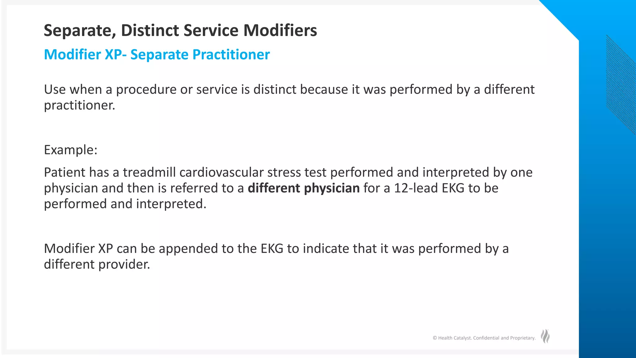 © Health Catalyst. Confidential and Proprietary.
Use when a procedure or service is distinct because it was performed by a different
practitioner.
Example:
Patient has a treadmill cardiovascular stress test performed and interpreted by one
physician and then is referred to a different physician for a 12-lead EKG to be
performed and interpreted.
Modifier XP can be appended to the EKG to indicate that it was performed by a
different provider.
Modifier XP- Separate Practitioner
Separate, Distinct Service Modifiers
 