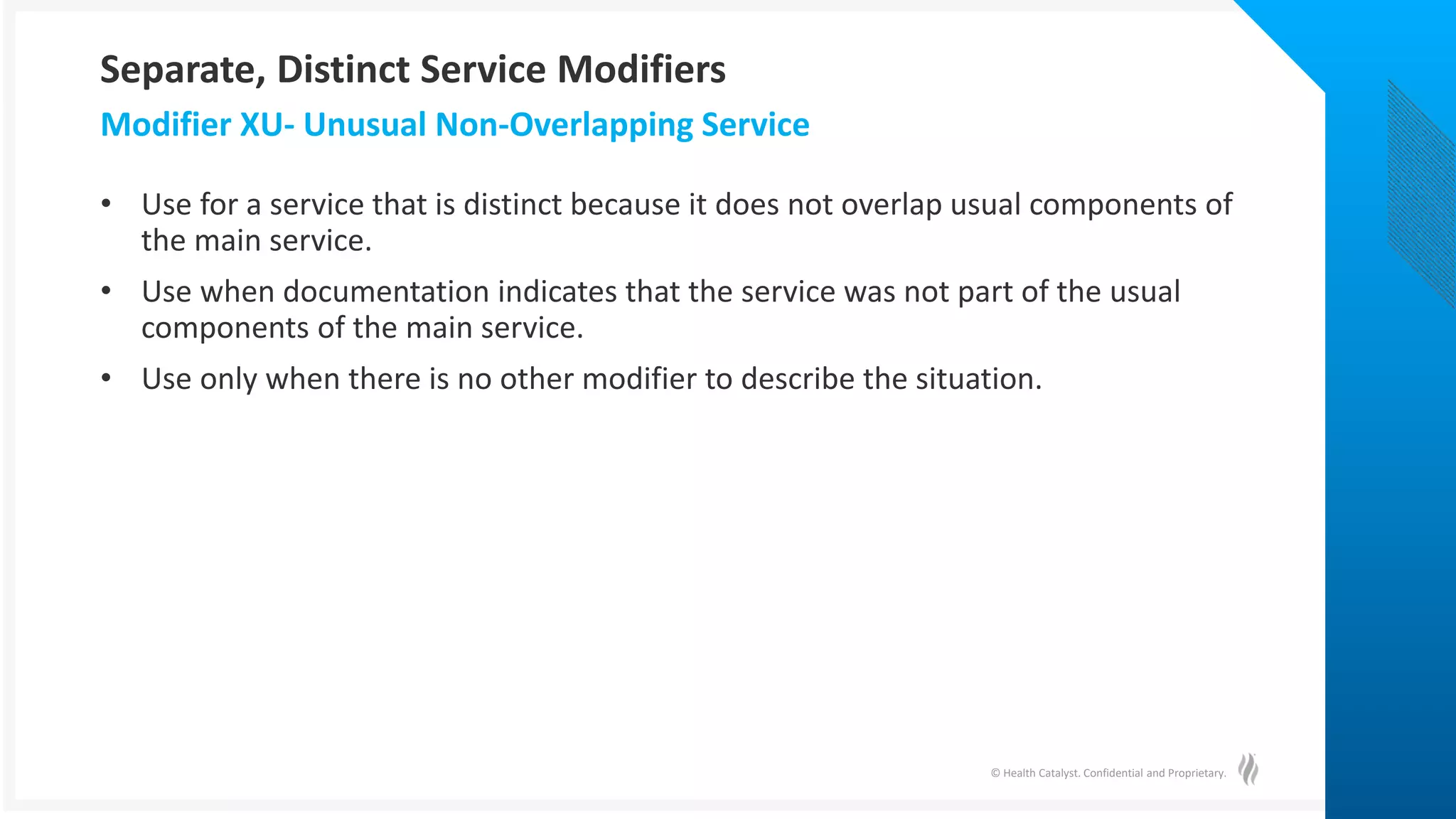 © Health Catalyst. Confidential and Proprietary.
• Use for a service that is distinct because it does not overlap usual components of
the main service.
• Use when documentation indicates that the service was not part of the usual
components of the main service.
• Use only when there is no other modifier to describe the situation.
Modifier XU- Unusual Non-Overlapping Service
Separate, Distinct Service Modifiers
 