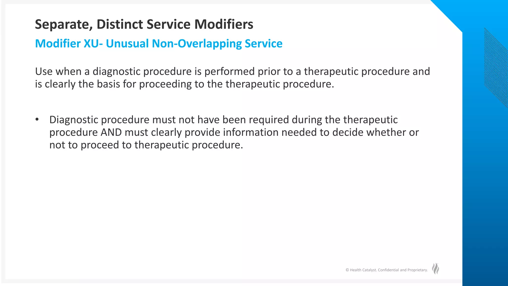 © Health Catalyst. Confidential and Proprietary.
Use when a diagnostic procedure is performed prior to a therapeutic procedure and
is clearly the basis for proceeding to the therapeutic procedure.
• Diagnostic procedure must not have been required during the therapeutic
procedure AND must clearly provide information needed to decide whether or
not to proceed to therapeutic procedure.
Modifier XU- Unusual Non-Overlapping Service
Separate, Distinct Service Modifiers
 