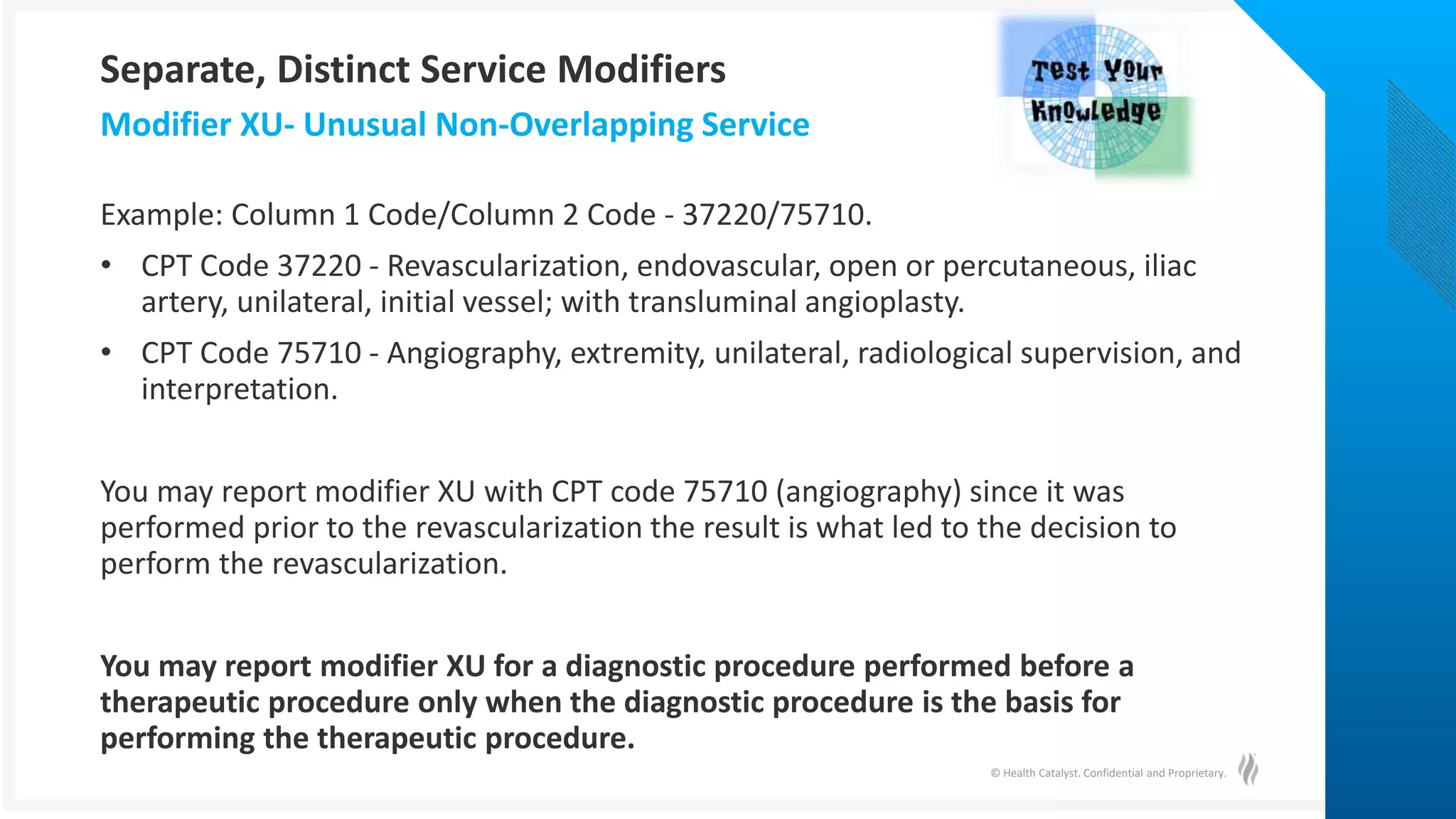 © Health Catalyst. Confidential and Proprietary.
Example: Column 1 Code/Column 2 Code - 37220/75710.
• CPT Code 37220 - Revascularization, endovascular, open or percutaneous, iliac
artery, unilateral, initial vessel; with transluminal angioplasty.
• CPT Code 75710 - Angiography, extremity, unilateral, radiological supervision, and
interpretation.
You may report modifier XU with CPT code 75710 (angiography) since it was
performed prior to the revascularization the result is what led to the decision to
perform the revascularization.
You may report modifier XU for a diagnostic procedure performed before a
therapeutic procedure only when the diagnostic procedure is the basis for
performing the therapeutic procedure.
Modifier XU- Unusual Non-Overlapping Service
Separate, Distinct Service Modifiers
 