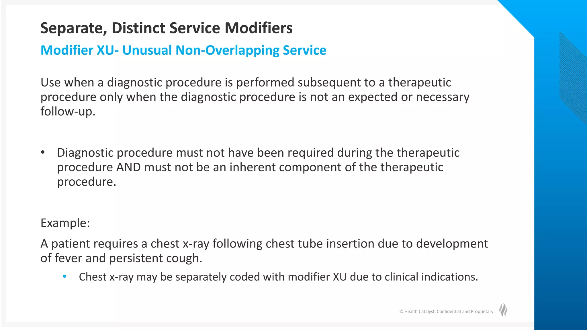 © Health Catalyst. Confidential and Proprietary.
Use when a diagnostic procedure is performed subsequent to a therapeutic
procedure only when the diagnostic procedure is not an expected or necessary
follow-up.
• Diagnostic procedure must not have been required during the therapeutic
procedure AND must not be an inherent component of the therapeutic
procedure.
Example:
A patient requires a chest x-ray following chest tube insertion due to development
of fever and persistent cough.
• Chest x-ray may be separately coded with modifier XU due to clinical indications.
Modifier XU- Unusual Non-Overlapping Service
Separate, Distinct Service Modifiers
 