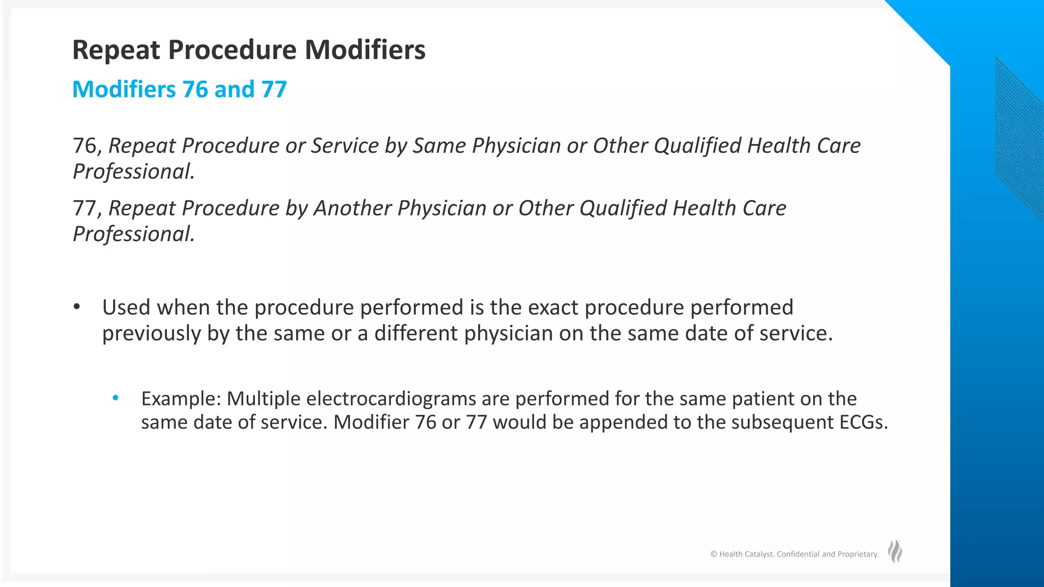© Health Catalyst. Confidential and Proprietary.
76, Repeat Procedure or Service by Same Physician or Other Qualified Health Care
Professional.
77, Repeat Procedure by Another Physician or Other Qualified Health Care
Professional.
• Used when the procedure performed is the exact procedure performed
previously by the same or a different physician on the same date of service.
• Example: Multiple electrocardiograms are performed for the same patient on the
same date of service. Modifier 76 or 77 would be appended to the subsequent ECGs.
Modifiers 76 and 77
Repeat Procedure Modifiers
 