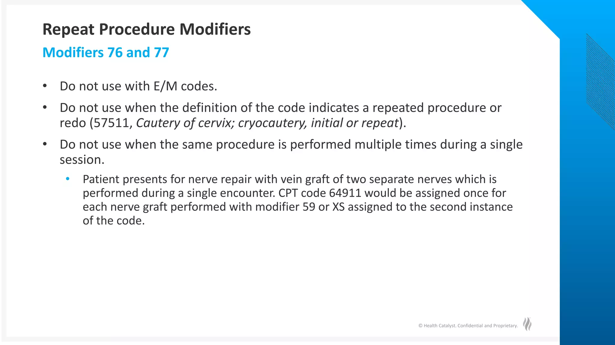 © Health Catalyst. Confidential and Proprietary.
• Do not use with E/M codes.
• Do not use when the definition of the code indicates a repeated procedure or
redo (57511, Cautery of cervix; cryocautery, initial or repeat).
• Do not use when the same procedure is performed multiple times during a single
session.
• Patient presents for nerve repair with vein graft of two separate nerves which is
performed during a single encounter. CPT code 64911 would be assigned once for
each nerve graft performed with modifier 59 or XS assigned to the second instance
of the code.
Modifiers 76 and 77
Repeat Procedure Modifiers
 