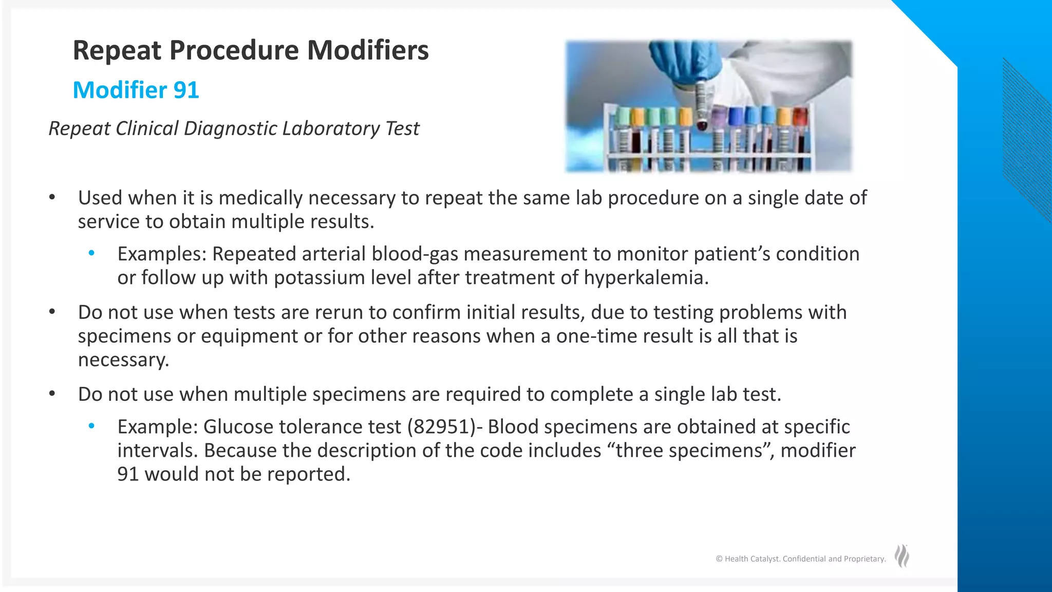 © Health Catalyst. Confidential and Proprietary.
Repeat Clinical Diagnostic Laboratory Test
• Used when it is medically necessary to repeat the same lab procedure on a single date of
service to obtain multiple results.
• Examples: Repeated arterial blood-gas measurement to monitor patient’s condition
or follow up with potassium level after treatment of hyperkalemia.
• Do not use when tests are rerun to confirm initial results, due to testing problems with
specimens or equipment or for other reasons when a one-time result is all that is
necessary.
• Do not use when multiple specimens are required to complete a single lab test.
• Example: Glucose tolerance test (82951)- Blood specimens are obtained at specific
intervals. Because the description of the code includes “three specimens”, modifier
91 would not be reported.
Modifier 91
Repeat Procedure Modifiers
 