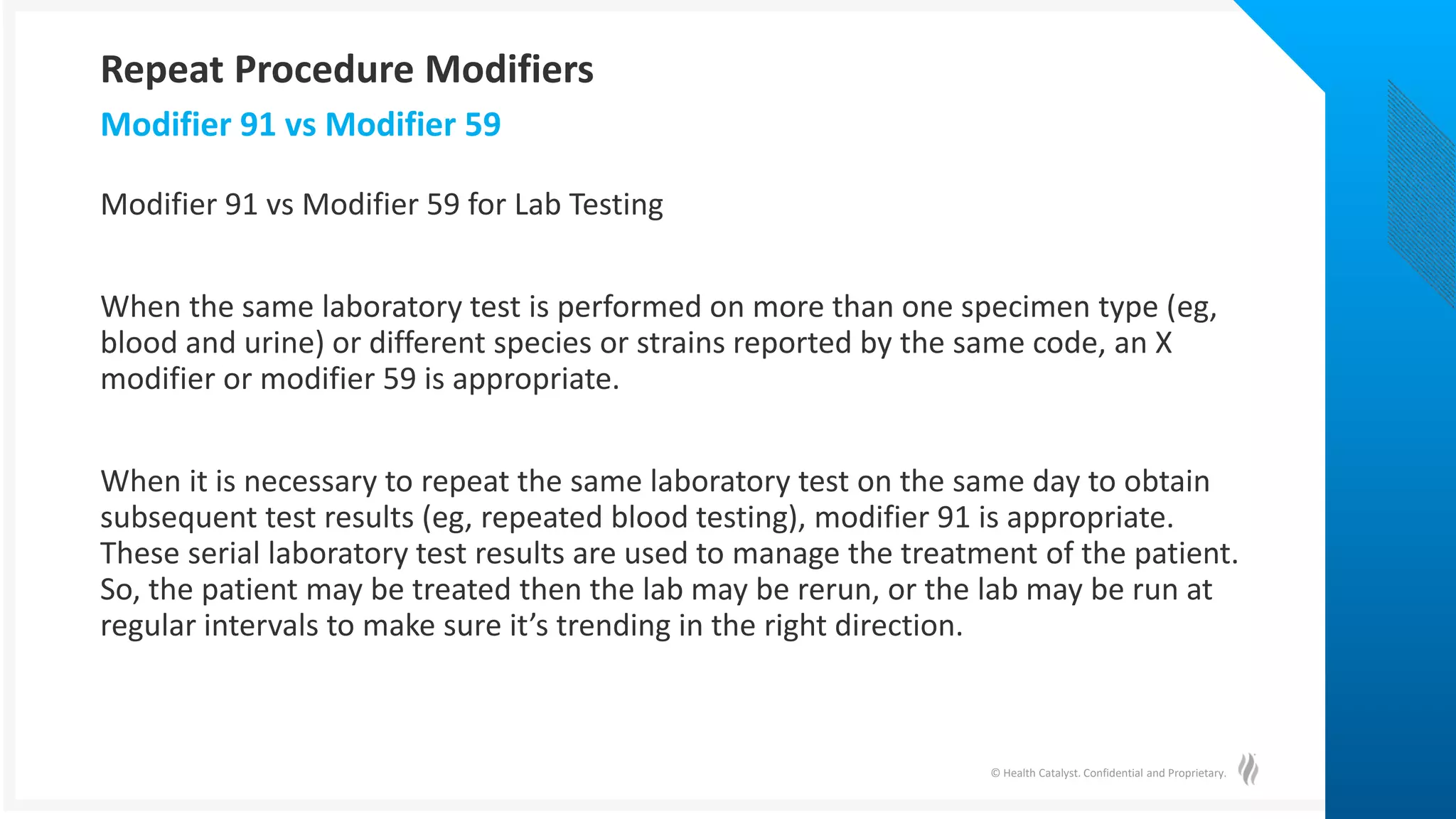 © Health Catalyst. Confidential and Proprietary.
Modifier 91 vs Modifier 59 for Lab Testing
When the same laboratory test is performed on more than one specimen type (eg,
blood and urine) or different species or strains reported by the same code, an X
modifier or modifier 59 is appropriate.
When it is necessary to repeat the same laboratory test on the same day to obtain
subsequent test results (eg, repeated blood testing), modifier 91 is appropriate.
These serial laboratory test results are used to manage the treatment of the patient.
So, the patient may be treated then the lab may be rerun, or the lab may be run at
regular intervals to make sure it’s trending in the right direction.
Modifier 91 vs Modifier 59
Repeat Procedure Modifiers
 