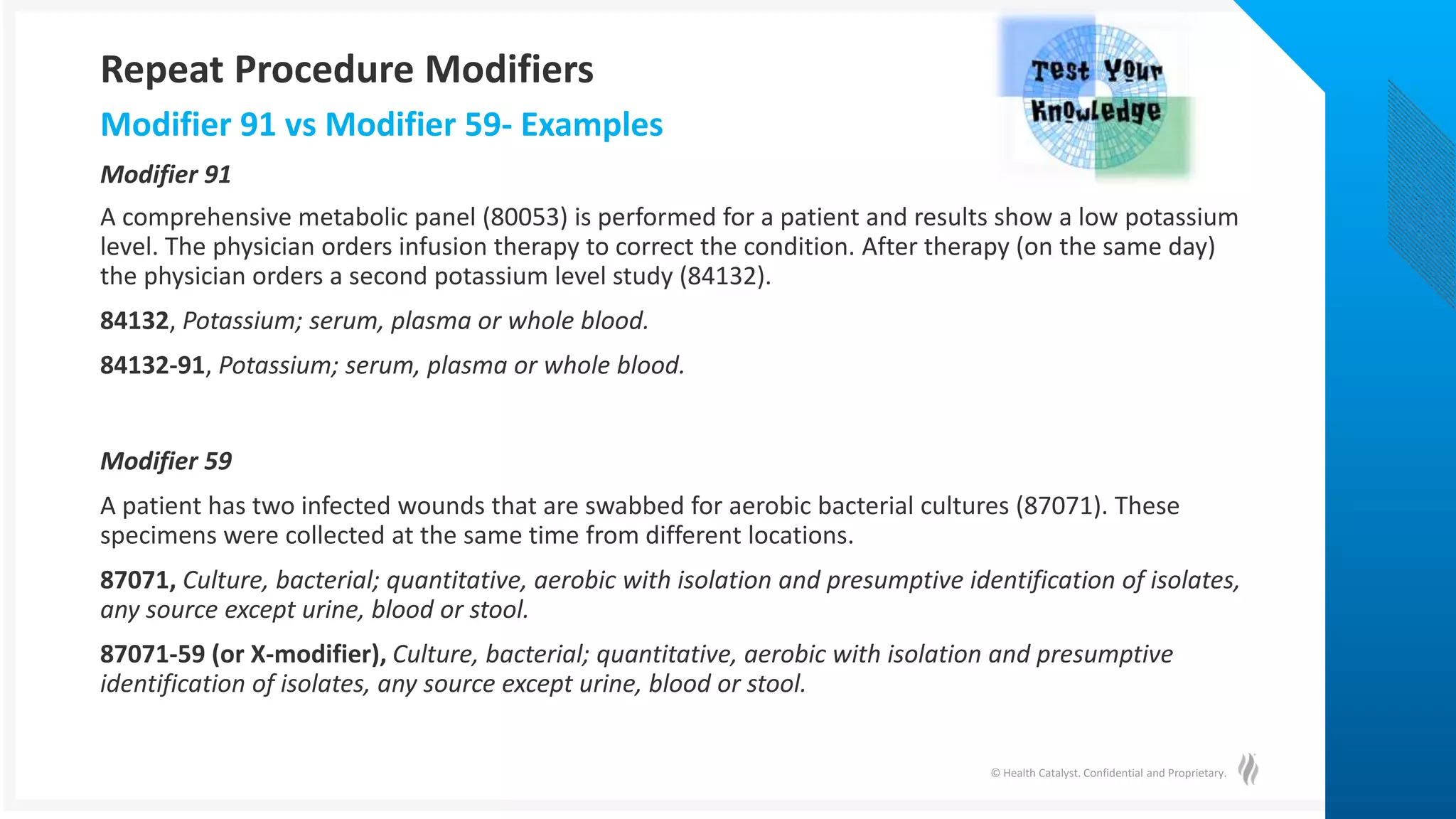 © Health Catalyst. Confidential and Proprietary.
A comprehensive metabolic panel (80053) is performed for a patient and results show a low potassium
level. The physician orders infusion therapy to correct the condition. After therapy (on the same day)
the physician orders a second potassium level study (84132).
84132, Potassium; serum, plasma or whole blood.
84132-91, Potassium; serum, plasma or whole blood.
Modifier 59
A patient has two infected wounds that are swabbed for aerobic bacterial cultures (87071). These
specimens were collected at the same time from different locations.
87071, Culture, bacterial; quantitative, aerobic with isolation and presumptive identification of isolates,
any source except urine, blood or stool.
87071-59 (or X-modifier), Culture, bacterial; quantitative, aerobic with isolation and presumptive
identification of isolates, any source except urine, blood or stool.
Modifier 91 vs Modifier 59- Examples
Modifier 91
Repeat Procedure Modifiers
 