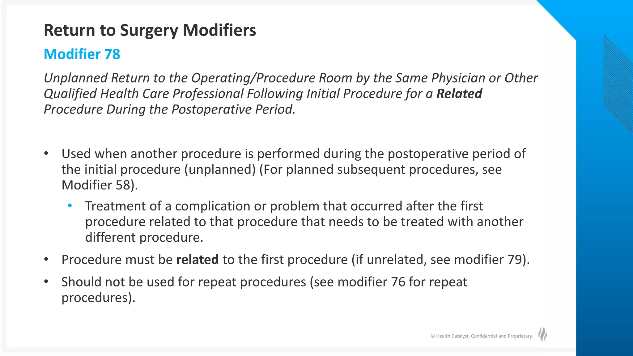 © Health Catalyst. Confidential and Proprietary.
Unplanned Return to the Operating/Procedure Room by the Same Physician or Other
Qualified Health Care Professional Following Initial Procedure for a Related
Procedure During the Postoperative Period.
• Used when another procedure is performed during the postoperative period of
the initial procedure (unplanned) (For planned subsequent procedures, see
Modifier 58).
• Treatment of a complication or problem that occurred after the first
procedure related to that procedure that needs to be treated with another
different procedure.
• Procedure must be related to the first procedure (if unrelated, see modifier 79).
• Should not be used for repeat procedures (see modifier 76 for repeat
procedures).
Modifier 78
Return to Surgery Modifiers
 
