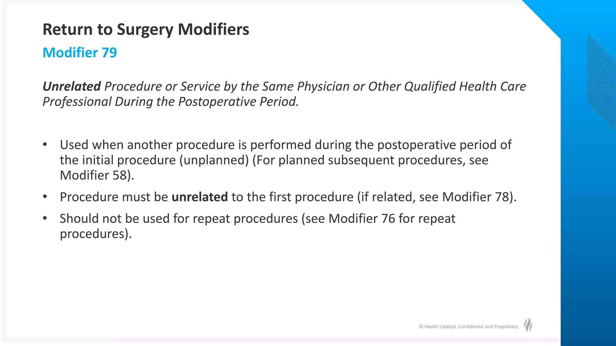 © Health Catalyst. Confidential and Proprietary.
Unrelated Procedure or Service by the Same Physician or Other Qualified Health Care
Professional During the Postoperative Period.
• Used when another procedure is performed during the postoperative period of
the initial procedure (unplanned) (For planned subsequent procedures, see
Modifier 58).
• Procedure must be unrelated to the first procedure (if related, see Modifier 78).
• Should not be used for repeat procedures (see Modifier 76 for repeat
procedures).
Modifier 79
Return to Surgery Modifiers
 