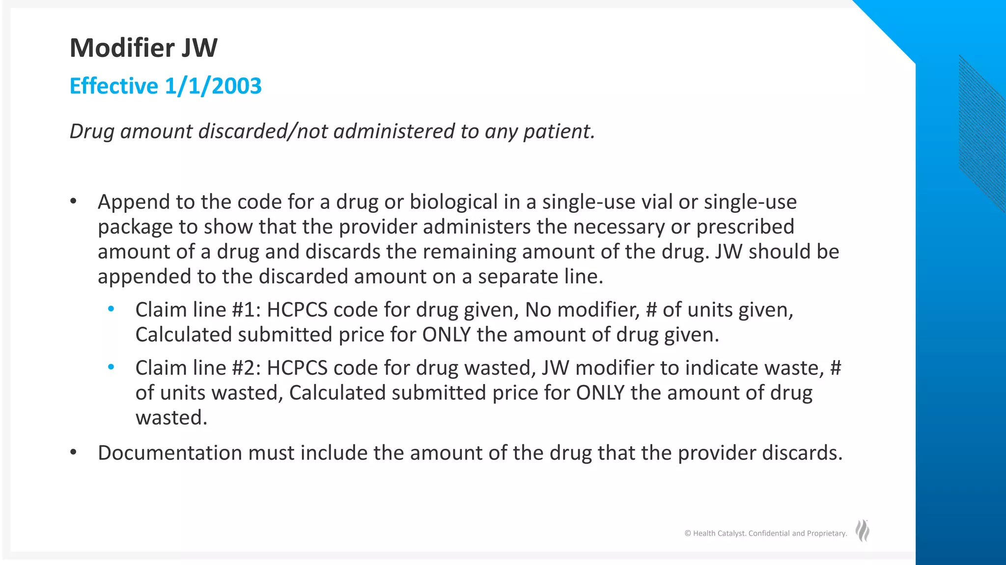 © Health Catalyst. Confidential and Proprietary.
Drug amount discarded/not administered to any patient.
• Append to the code for a drug or biological in a single-use vial or single-use
package to show that the provider administers the necessary or prescribed
amount of a drug and discards the remaining amount of the drug. JW should be
appended to the discarded amount on a separate line.
• Claim line #1: HCPCS code for drug given, No modifier, # of units given,
Calculated submitted price for ONLY the amount of drug given.
• Claim line #2: HCPCS code for drug wasted, JW modifier to indicate waste, #
of units wasted, Calculated submitted price for ONLY the amount of drug
wasted.
• Documentation must include the amount of the drug that the provider discards.
Effective 1/1/2003
Modifier JW
 