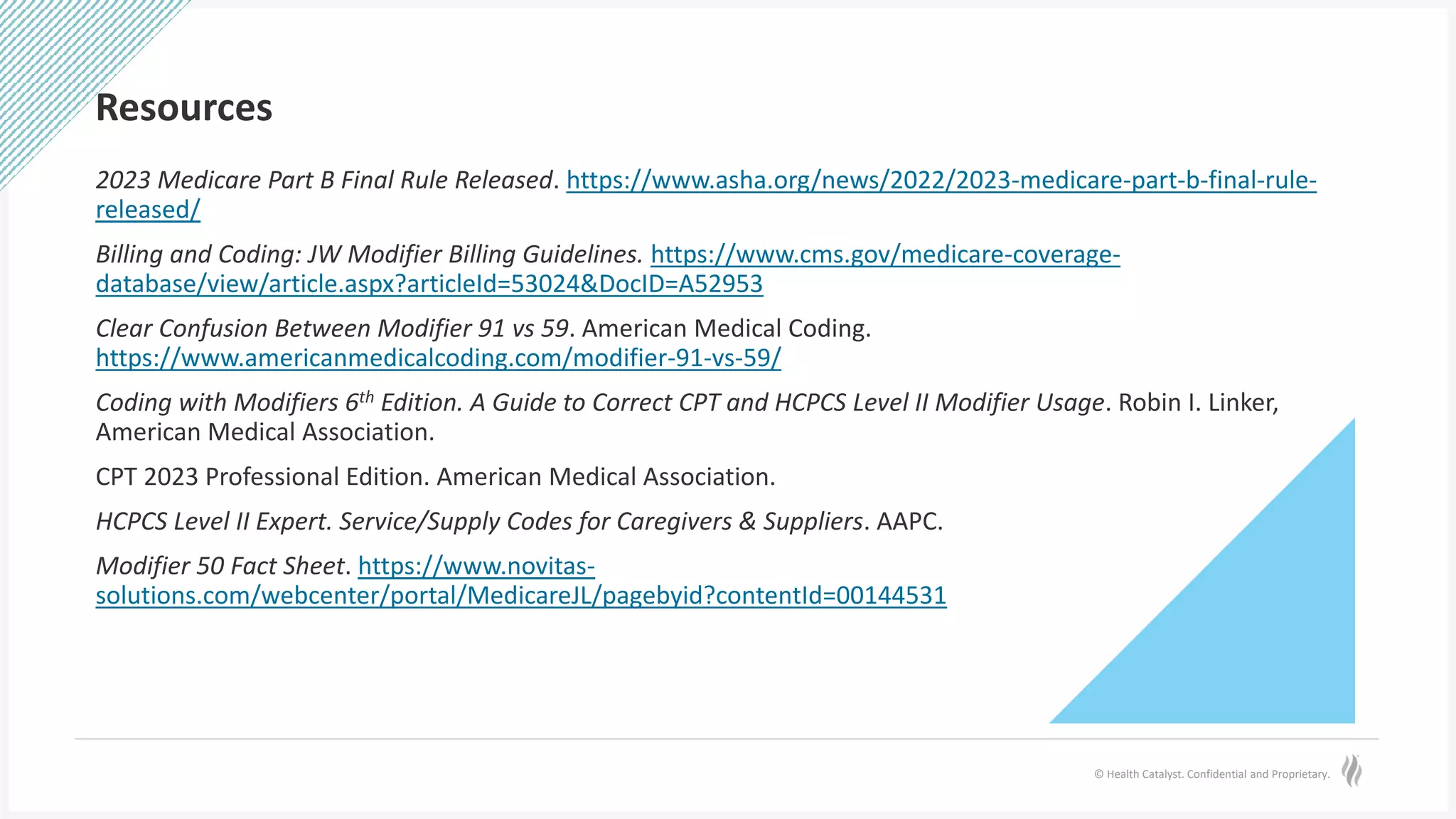 © Health Catalyst. Confidential and Proprietary.
Resources
2023 Medicare Part B Final Rule Released. https://www.asha.org/news/2022/2023-medicare-part-b-final-rule-
released/
Billing and Coding: JW Modifier Billing Guidelines. https://www.cms.gov/medicare-coverage-
database/view/article.aspx?articleId=53024&DocID=A52953
Clear Confusion Between Modifier 91 vs 59. American Medical Coding.
https://www.americanmedicalcoding.com/modifier-91-vs-59/
Coding with Modifiers 6th Edition. A Guide to Correct CPT and HCPCS Level II Modifier Usage. Robin I. Linker,
American Medical Association.
CPT 2023 Professional Edition. American Medical Association.
HCPCS Level II Expert. Service/Supply Codes for Caregivers & Suppliers. AAPC.
Modifier 50 Fact Sheet. https://www.novitas-
solutions.com/webcenter/portal/MedicareJL/pagebyid?contentId=00144531
 