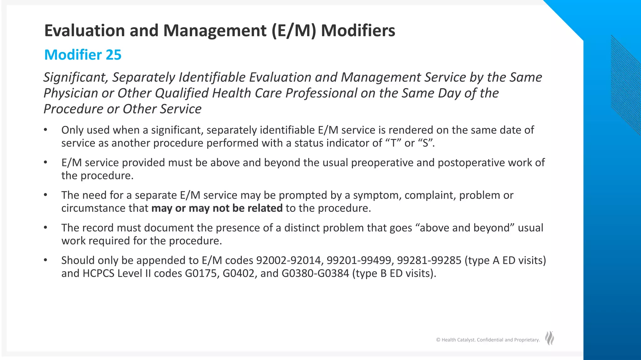 © Health Catalyst. Confidential and Proprietary.
Significant, Separately Identifiable Evaluation and Management Service by the Same
Physician or Other Qualified Health Care Professional on the Same Day of the
Procedure or Other Service
• Only used when a significant, separately identifiable E/M service is rendered on the same date of
service as another procedure performed with a status indicator of “T” or “S”.
• E/M service provided must be above and beyond the usual preoperative and postoperative work of
the procedure.
• The need for a separate E/M service may be prompted by a symptom, complaint, problem or
circumstance that may or may not be related to the procedure.
• The record must document the presence of a distinct problem that goes “above and beyond” usual
work required for the procedure.
• Should only be appended to E/M codes 92002-92014, 99201-99499, 99281-99285 (type A ED visits)
and HCPCS Level II codes G0175, G0402, and G0380-G0384 (type B ED visits).
Modifier 25
Evaluation and Management (E/M) Modifiers
 