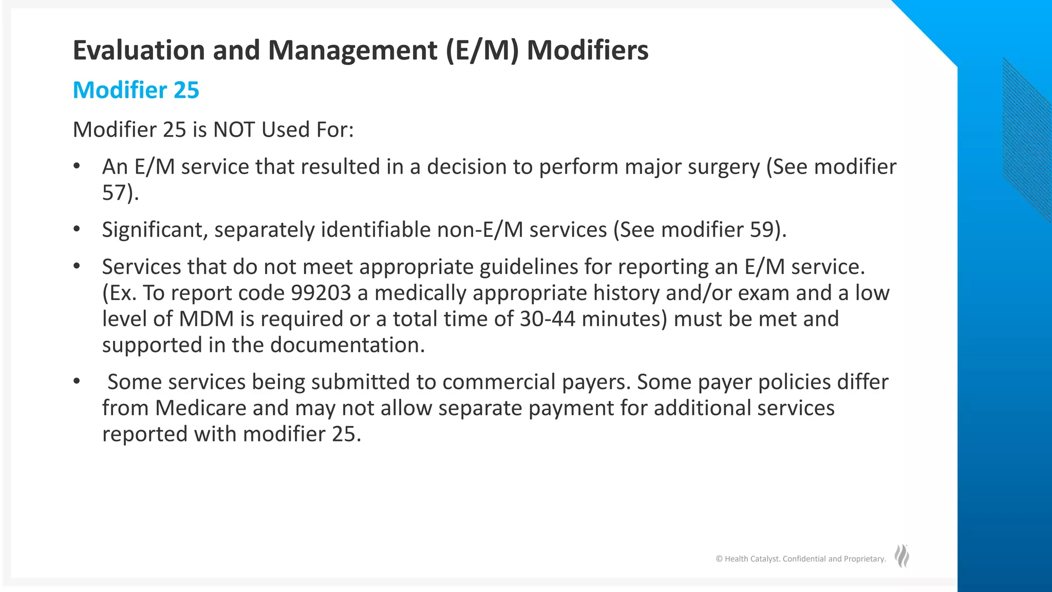 © Health Catalyst. Confidential and Proprietary.
Modifier 25 is NOT Used For:
• An E/M service that resulted in a decision to perform major surgery (See modifier
57).
• Significant, separately identifiable non-E/M services (See modifier 59).
• Services that do not meet appropriate guidelines for reporting an E/M service.
(Ex. To report code 99203 a medically appropriate history and/or exam and a low
level of MDM is required or a total time of 30-44 minutes) must be met and
supported in the documentation.
• Some services being submitted to commercial payers. Some payer policies differ
from Medicare and may not allow separate payment for additional services
reported with modifier 25.
Modifier 25
Evaluation and Management (E/M) Modifiers
 