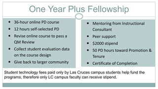 One Year Plus Fellowship
 36-hour online PD course
 12 hours self-selected PD
 Revise online course to pass a
QM Review
 Collect student evaluation data
on the course design
 Give back to larger community
 Mentoring from Instructional
Consultant
 Peer support
 $2000 stipend
 50 PD hours toward Promotion &
Tenure
 Certificate of Completion
Student technology fees paid only by Las Cruces campus students help fund the
programs, therefore only LC campus faculty can receive stipend.
 