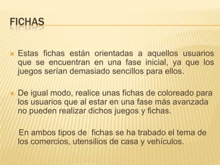 FICHAS

   Estas fichas están orientadas a aquellos usuarios
    que se encuentran en una fase inicial, ya que los
    juegos serían demasiado sencillos para ellos.

   De igual modo, realice unas fichas de coloreado para
    los usuarios que al estar en una fase más avanzada
    no pueden realizar dichos juegos y fichas.

    En ambos tipos de fichas se ha trabado el tema de
    los comercios, utensilios de casa y vehículos.
 