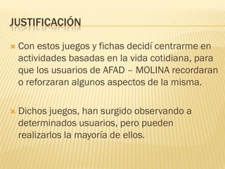 JUSTIFICACIÓN

   Con estos juegos y fichas decidí centrarme en
    actividades basadas en la vida cotidiana, para
    que los usuarios de AFAD – MOLINA recordaran
    o reforzaran algunos aspectos de la misma.

   Dichos juegos, han surgido observando a
    determinados usuarios, pero pueden
    realizarlos la mayoría de ellos.
 