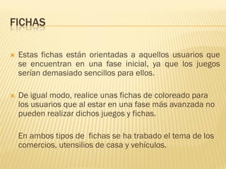 FICHAS

   Estas fichas están orientadas a aquellos usuarios que
    se encuentran en una fase inicial, ya que los juegos
    serían demasiado sencillos para ellos.

   De igual modo, realice unas fichas de coloreado para
    los usuarios que al estar en una fase más avanzada no
    pueden realizar dichos juegos y fichas.

    En ambos tipos de fichas se ha trabado el tema de los
    comercios, utensilios de casa y vehículos.
 