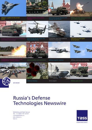 WE KNOW!
Russia’s Defense
Technologies Newswire
Marketing and Sales Service
Теl.: +7 (499) 791 03 07
rusmarket@tass.ru
tass-online.ru
tass.ru
Defense industry
Defense politics and economics
Exercises by the Air Force, the
Navy and the Army
Russia’s military conscription
statistics
Mobilization/demobilization of the
armed forces, training sessions
Russia’s research into future armaments
and military technologie
Weapon supplies to the armed
forces
Arms export
Military experts’ opinion
Corporate news from defense
industry enterprises
Joint exercises by Russian and
foreign armed forces
Military pess review
Military exercises and training
Field tests of new types
of armaments
Military parades featuring troops
and military equipment
 