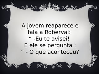 A jovem reaparece e
fala a Roberval:
“ -Eu te avisei!
E ele se pergunta :
“ - O que aconteceu?
 