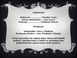 CRÉDITOS
Roberval..................Cláudio Costa
Jovem misteriosa.....Ana Lucca
Garçom.....................Vladimir Petcov
Produção
Fotografias :Ana e Vladimir
Produção técnica : Ana /Vladimir/ Cláudio
Cenas gravadas em algum lugar dessa metrópole
maluca. Agradecemos à todos os anônimos que
gratuitamente apareceram neste projeto.
 