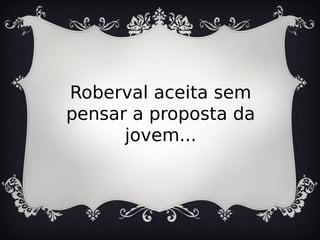 Roberval aceita sem
pensar a proposta da
jovem...
 