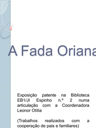 A Fada Oriana Exposição patente na Biblioteca EB1/JI Espinho n.º 2 numa articulação com a Coordenadora Leonor Otília (Trabalhos realizados com a cooperação de pais e familiares) 