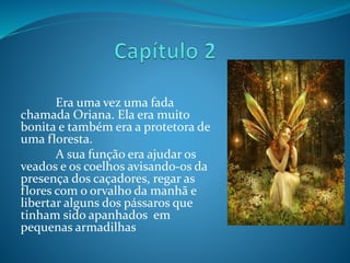 Era uma vez uma fada
chamada Oriana. Ela era muito
bonita e também era a protetora de
uma floresta.
A sua função era ajudar os
veados e os coelhos avisando-os da
presença dos caçadores, regar as
flores com o orvalho da manhã e
libertar alguns dos pássaros que
tinham sido apanhados em
pequenas armadilhas
 
