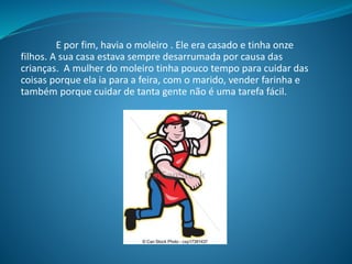 E por fim, havia o moleiro . Ele era casado e tinha onze
filhos. A sua casa estava sempre desarrumada por causa das
crianças. A mulher do moleiro tinha pouco tempo para cuidar das
coisas porque ela ia para a feira, com o marido, vender farinha e
também porque cuidar de tanta gente não é uma tarefa fácil.
 
