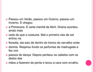 Passou um Verão, passou um Outono, passou um 
Inverno. E chegou 
 a Primavera. E certa manhã de Abril, Oriana acordou 
ainda mais 
 cedo do que o costume. Mal o primeiro raio de sol 
entrou na 
 floresta, ela saiu de dentro do tronco do carvalho onde 
 dormia. Respirou fundo os perfumes da madrugada e 
fez uns 
 passos de dança. Depois penteou os cabelos com os 
dedos das 
 mãos a fazerem de pente e lavou a cara com orvalho. 
 