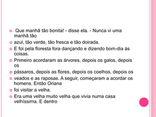  Que manhã tão bonita! - disse ela. - Nunca vi uma 
manhã tão 
 azul, tão verde, tão fresca e tão doirada. 
 E foi pela floresta fora dançando e dizendo bom-dia às 
coisas. 
 Primeiro acordaram as árvores, depois os galos, depois 
os 
 pássaros, depois as flores, depois os coelhos, depois os 
 veados e as raposas. A seguir, começaram a acordar os 
homens. Então Oriana 
 foi visitar a velha. 
 Era uma velha muito velha que vivia numa casa 
velhíssima. E dentro 
 