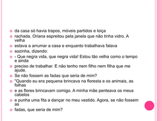  da casa só havia trapos, móveis partidos e loiça 
 rachada. Oriana espreitou pela janela que não tinha vidro. A 
velha 
 estava a arrumar a casa e enquanto trabalhava falava 
 sozinha, dizendo: 
 - Que negra vida, que negra vida! Estou tão velha como o tempo 
e ainda 
 preciso de trabalhar. E não tenho nem filho nem filha que me 
ajude. 
 Se não fossem as fadas que seria de mim? 
 "Quando eu era pequena brincava na floresta e os animais, as 
folhas 
 e as flores brincavam comigo. A minha mãe penteava os meus 
cabelos 
 e punha uma fita a dançar no meu vestido. Agora, se não fossem 
as 
 fadas, que seria de mim? 
 