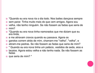  "Quando eu era nova ria o dia todo. Nos bailes dançava sempre 
 sem parar. Tinha muito mais do que cem amigos. Agora sou 
 velha, não tenho ninguém. Se não fossem as fadas que seria de 
 mim? 
 "Quando eu era nova tinha namorados que me diziam que eu 
era linda, 
 e me atiravam cravos quando eu passava. Agora os 
 garotos correm atrás de mim, chamam-me "velha", "velha", e 
 atiram-me pedras. Se não fossem as fadas que seria de mim? 
 " Quando eu era nova tinha um palácio, vestidos de seda, aios e 
 lacaios. Agora estou velha e não tenho nada. Se não fossem as 
fadas 
 que seria de mim? " 
 