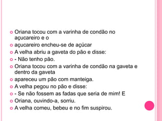  Oriana tocou com a varinha de condão no 
açucareiro e o 
 açucareiro encheu-se de açúcar 
 A velha abriu a gaveta do pão e disse: 
 - Não tenho pão. 
 Oriana tocou com a varinha de condão na gaveta e 
dentro da gaveta 
 apareceu um pão com manteiga. 
 A velha pegou no pão e disse: 
 - Se não fossem as fadas que seria de mim! E 
 Oriana, ouvindo-a, sorriu. 
 A velha comeu, bebeu e no fim suspirou. 
 