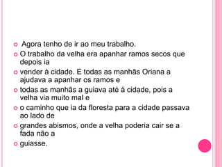  Agora tenho de ir ao meu trabalho. 
 O trabalho da velha era apanhar ramos secos que 
depois ia 
 vender à cidade. E todas as manhãs Oriana a 
ajudava a apanhar os ramos e 
 todas as manhãs a guiava até à cidade, pois a 
velha via muito mal e 
 o caminho que ia da floresta para a cidade passava 
ao lado de 
 grandes abismos, onde a velha poderia cair se a 
fada não a 
 guiasse. 
 