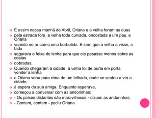  E assim nessa manhã de Abril, Oriana e a velha foram as duas 
 pela estrada fora, a velha toda curvada, encostada a um pau, e 
Oriana 
 voando no ar como uma borboleta. E sem que a velha a visse, a 
fada 
 segurava o feixe de lenha para que ele pesasse menos sobre as 
costas 
 dobradas. 
 Quando chegaram à cidade, a velha foi de porta em porta 
vender a lenha 
 e Oriana voou para cima de um telhado, onde se sentou a ver a 
cidade, 
 à espera da sua amiga. Enquanto esperava, 
 começou a conversar com as andorinhas: 
 - Os países distantes são maravilhosos - diziam as andorinhas. 
 - Contem, contem - pediu Oriana 
 