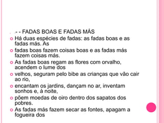  I - - FADAS BOAS E FADAS MÁS 
 Há duas espécies de fadas: as fadas boas e as 
fadas más. As 
 fadas boas fazem coisas boas e as fadas más 
fazem coisas más. 
 As fadas boas regam as flores com orvalho, 
acendem o lume dos 
 velhos, seguram pelo bibe as crianças que vão cair 
ao rio, 
 encantam os jardins, dançam no ar, inventam 
sonhos e, à noite, 
 põem moedas de oiro dentro dos sapatos dos 
pobres. 
 As fadas más fazem secar as fontes, apagam a 
fogueira dos 
 